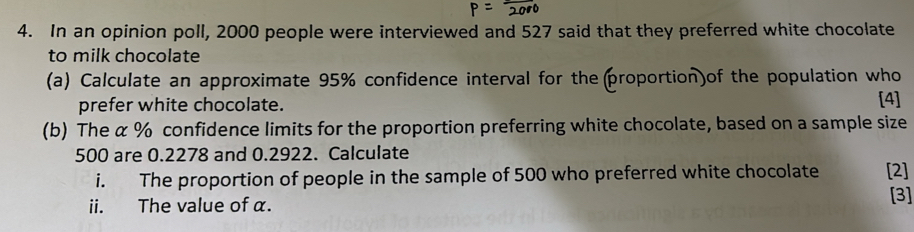 In an opinion poll, 2000 people were interviewed and 527 said that they preferred white chocolate 
to milk chocolate 
(a) Calculate an approximate 95% confidence interval for theproportion)of the population who 
prefer white chocolate. [4] 
(b) The α % confidence limits for the proportion preferring white chocolate, based on a sample size
500 are 0.2278 and 0.2922. Calculate 
i. The proportion of people in the sample of 500 who preferred white chocolate [2] 
ii. The value of α. 
[3]