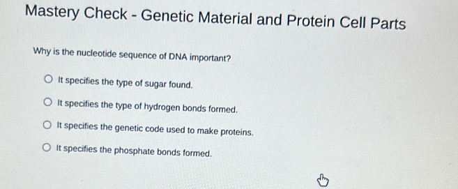 Mastery Check - Genetic Material and Protein Cell Parts
Why is the nucleotide sequence of DNA important?
It specifies the type of sugar found.
It specifies the type of hydrogen bonds formed.
It specifies the genetic code used to make proteins.
It specifies the phosphate bonds formed.