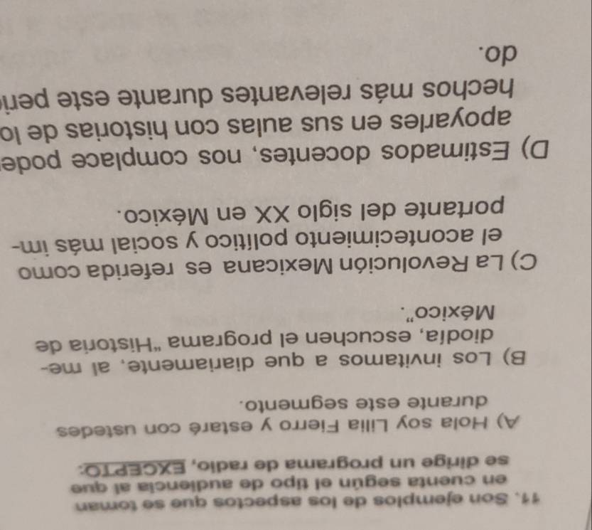 Son ejemplos de los aspectos que se toman
en cuenta según el tipo de audiencia al que
se dirige un programa de radio, EXCEPTO:
A) Hola soy Lilia Fierro y estaré con ustedes
durante este segmento.
B) Los invitamos a que diariamente, al me-
diodía, escuchen el programa 'Historia de
México".
C) La Revolución Mexicana es referida como
el acontecimiento político y social más im-
portante del siglo XX en México.
D) Estimados docentes, nos complace pode
apoyarles en sus aulas con historias de lo
hechos más relevantes durante este peri
do.