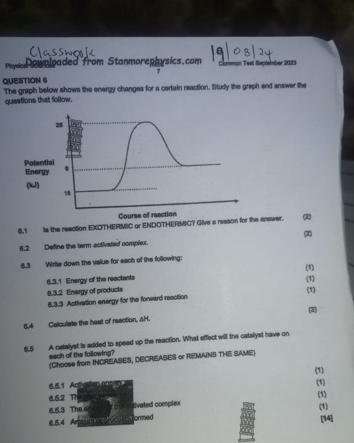 Physion Manloaded from Stanmorephysics.com Common Test September 2023 
7 
QUESTION 6 
The graph below shows the energy changes for a certain reaction. Study the graph and answer the 
questions that follow, 
Poten 
Energ 
(kJ) 
6.1 Is the reaction EXOTHERMIC or ENDOTHERMIC? Give a reason for the answer. (2) 
(2) 
6.2 Define the term activated complex. 
6.3 Write down the value for each of the following: 
(1) 
6.3.1 Energy of the reactants (1) 
6.3.2 Energy of products (1) 
6.3.3 Activation energy for the forward reaction 
(3) 
6.4 Calculate the heat of reaction, AH. 
6.5 A catalyst is added to speed up the reaction. What effect will the catalyst have on 
each of the following? 
(Choose from INCREASES, DECREASES or REMAINS THE SAME) 
(1) 
6.5.1 Activation energy (1) (1) 
6,5.2 Th 
6.5.3 The e tivated complex 
(1) 
6.5.4 Amoin Kel loodd g e t tr ormed [14]