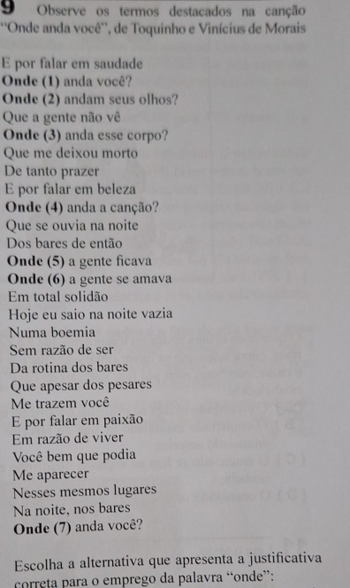 Observe os termos destacados na canção 
'Onde anda você'', de Toquinho e Vinícius de Morais 
E por falar em saudade 
Onde (1) anda você? 
Onde (2) andam seus olhos? 
Que a gente não vê 
Onde (3) anda esse corpo? 
Que me deixou morto 
De tanto prazer 
E por falar em beleza 
Onde (4) anda a canção? 
Que se ouvia na noite 
Dos bares de então 
Onde (5) a gente ficava 
Onde (6) a gente se amava 
Em total solidão 
Hoje eu saio na noite vazia 
Numa boemia 
Sem razão de ser 
Da rotina dos bares 
Que apesar dos pesares 
Me trazem você 
E por falar em paixão 
Em razão de viver 
Você bem que podia 
Me aparecer 
Nesses mesmos lugares 
Na noite, nos bares 
Onde (7) anda você? 
Escolha a alternativa que apresenta a justificativa 
correta para o emprego da palavra “onde”: