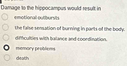 Damage to the hippocampus would result in
emotional outbursts
the false sensation of burning in parts of the body.
diffculties with balance and coordination.
memory problems
death