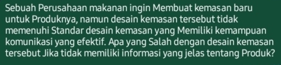 Sebuah Perusahaan makanan ingin Membuat kemasan baru 
untuk Produknya, namun desain kemasan tersebut tidak 
memenuhi Standar desain kemasan yang Memiliki kemampuan 
komunikasi yang efektif. Apa yang Salah dengan desain kemasan 
tersebut Jika tidak memiliki informasi yang jelas tentang Produk?