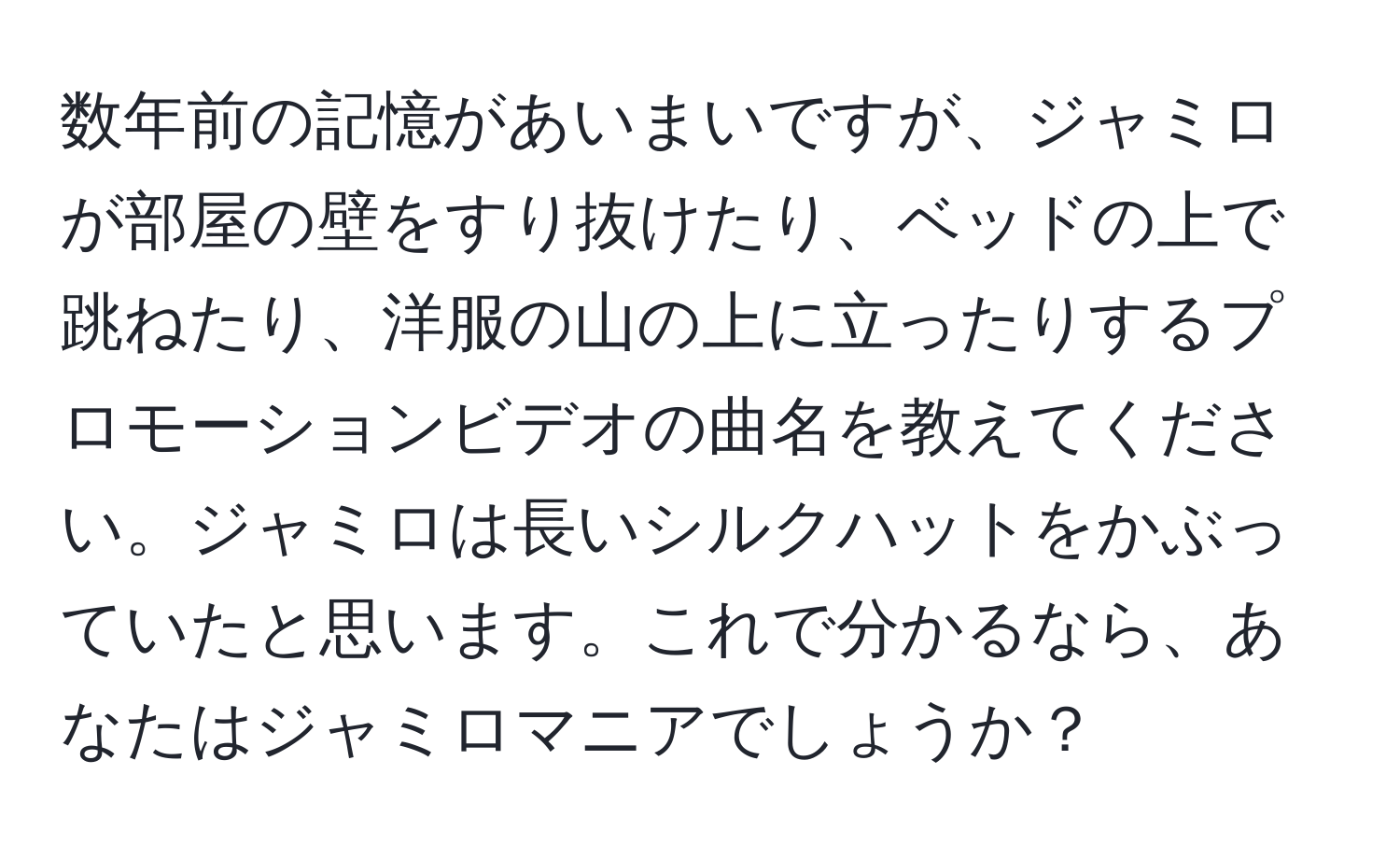 数年前の記憶があいまいですが、ジャミロが部屋の壁をすり抜けたり、ベッドの上で跳ねたり、洋服の山の上に立ったりするプロモーションビデオの曲名を教えてください。ジャミロは長いシルクハットをかぶっていたと思います。これで分かるなら、あなたはジャミロマニアでしょうか？