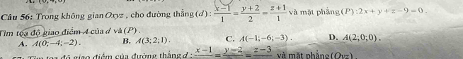 (0,+,0)
Câu 56: Trong không gian Oxyz , cho đường thằng (d) :  (x-1)/1 = (y+2)/2 = (z+1)/1  và mặt phẳng (P):2x+y+z-9=0. 
Tìm tọa độ giao điểm 4 của d và (P) .
A. A(0;-4;-2). B. A(3;2;1). C. A(-1;-6;-3). D. A(2;0;0). 
độ giao điểm của đường thắng đ : frac x-1=frac y-2=frac z-3 và mặt nhẳng (Ovz)