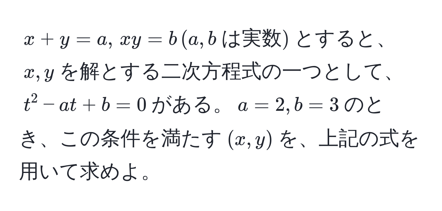 $x + y = a, , xy = b , (a, b  は実数)$とすると、$x, y$を解とする二次方程式の一つとして、$t^2 - at + b = 0$がある。$a = 2, b = 3$のとき、この条件を満たす$(x, y)$を、上記の式を用いて求めよ。