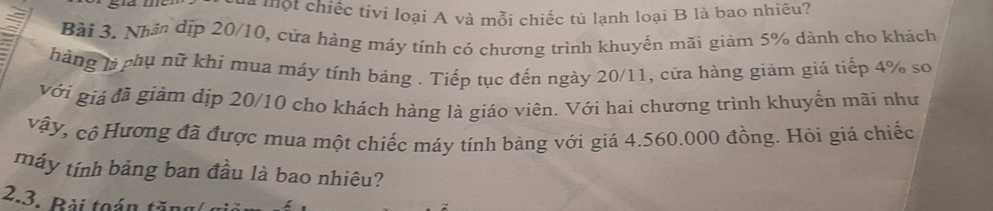 à m ộ t chiếc tivi loại A và mỗi chiếc tủ lạnh loại B là bao nhiêu? 
Bài 3. Nhân dịp 20/10, cửa hàng máy tính có chương trình khuyến mãi giảm 5% dành cho khách 
hàng là phụ nữ khi mua máy tính bảng . Tiếp tục đến ngày 20/11, cửa hàng giảm giá tiếp 4% so 
với giá đã giảm dịp 20/10 cho khách hàng là giáo viên. Với hai chương trình khuyến mãi như 
vậy, cộ Hương đã được mua một chiếc máy tính bảng với giá 4.560.000 đồng. Hỏi giá chiếc 
máy tính bảng ban đầu là bao nhiêu? 
2.3. Bài toán tă