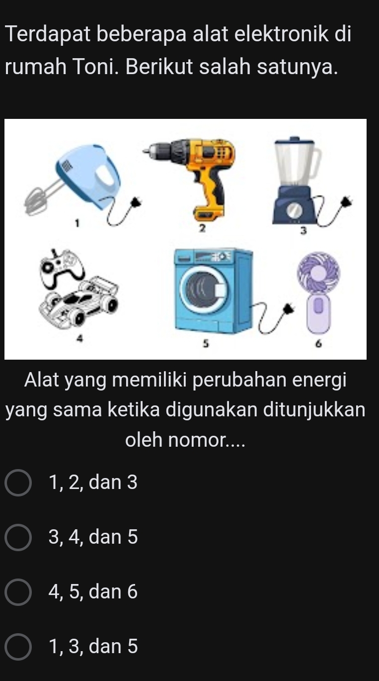 Terdapat beberapa alat elektronik di
rumah Toni. Berikut salah satunya.
1
2
— .
4
5
6
Alat yang memiliki perubahan energi
yang sama ketika digunakan ditunjukkan
oleh nomor....
1, 2, dan 3
3, 4, dan 5
4, 5, dan 6
1, 3, dan 5