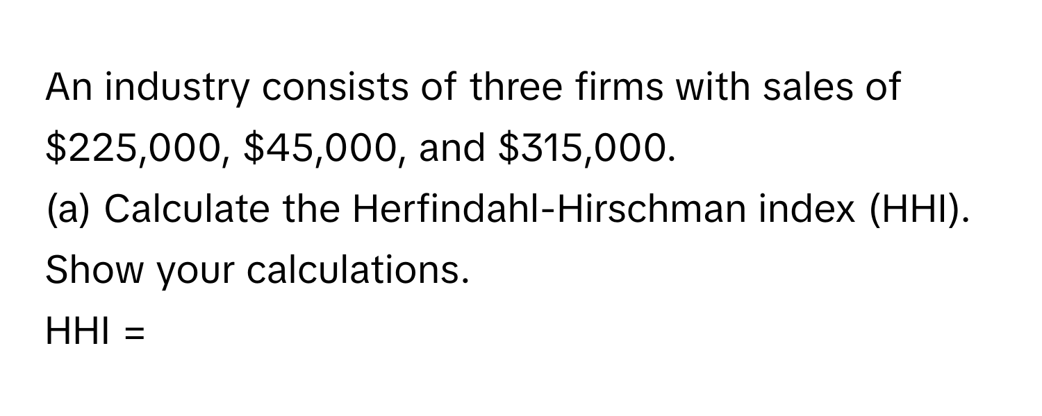 An industry consists of three firms with sales of $225,000, $45,000, and $315,000.

(a) Calculate the Herfindahl-Hirschman index (HHI). Show your calculations.
HHI =