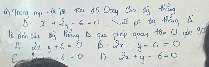 () Trong mp vai re toa dó Oxy cho dg thǒng
A: x+2y-6=0 ist pt dg tháng A
la anh Qia dj thāng A qua phep quay fām O gòc go
A. 2x-y+6=0 B. 2x-y-6=0
C
+6=0 D. 2x+y-6=0