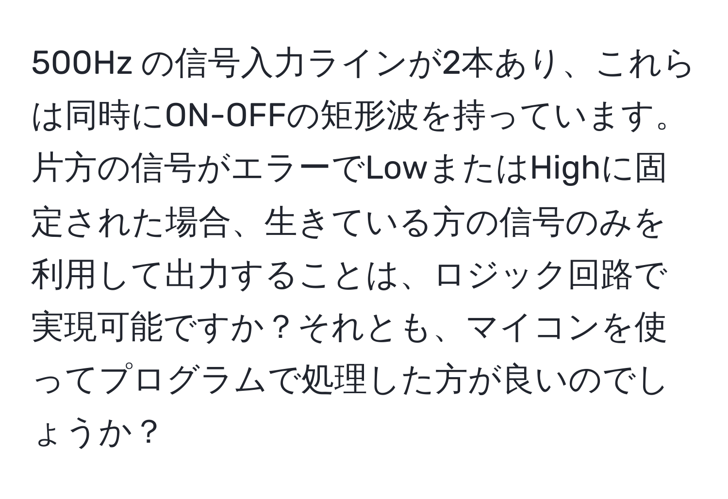 500Hz の信号入力ラインが2本あり、これらは同時にON-OFFの矩形波を持っています。片方の信号がエラーでLowまたはHighに固定された場合、生きている方の信号のみを利用して出力することは、ロジック回路で実現可能ですか？それとも、マイコンを使ってプログラムで処理した方が良いのでしょうか？