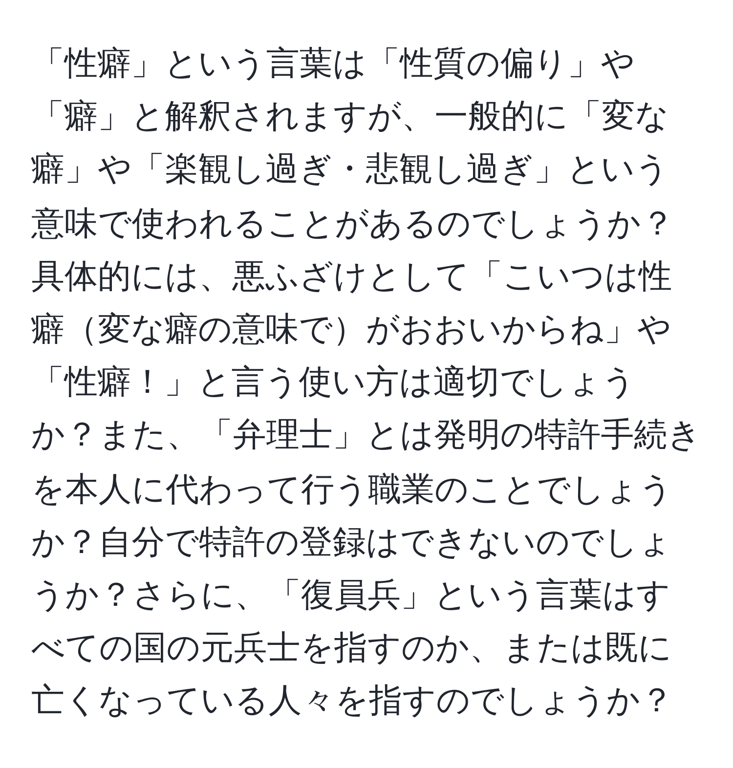 「性癖」という言葉は「性質の偏り」や「癖」と解釈されますが、一般的に「変な癖」や「楽観し過ぎ・悲観し過ぎ」という意味で使われることがあるのでしょうか？具体的には、悪ふざけとして「こいつは性癖変な癖の意味でがおおいからね」や「性癖！」と言う使い方は適切でしょうか？また、「弁理士」とは発明の特許手続きを本人に代わって行う職業のことでしょうか？自分で特許の登録はできないのでしょうか？さらに、「復員兵」という言葉はすべての国の元兵士を指すのか、または既に亡くなっている人々を指すのでしょうか？