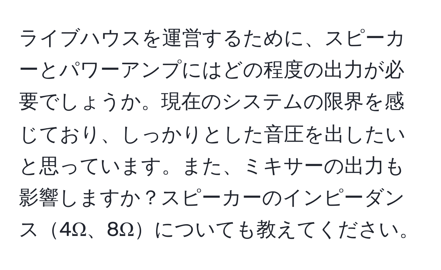 ライブハウスを運営するために、スピーカーとパワーアンプにはどの程度の出力が必要でしょうか。現在のシステムの限界を感じており、しっかりとした音圧を出したいと思っています。また、ミキサーの出力も影響しますか？スピーカーのインピーダンス4Ω、8Ωについても教えてください。