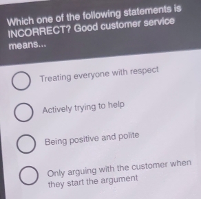 Which one of the following statements is
INCORRECT? Good customer service
means...
Treating everyone with respect
Actively trying to help
Being positive and polite
Only arguing with the customer when
they start the argument