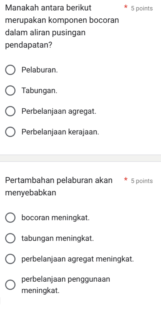 Manakah antara berikut 5 points
merupakan komponen bocoran
dalam aliran pusingan
pendapatan?
Pelaburan.
Tabungan.
Perbelanjaan agregat.
Perbelanjaan kerajaan.
Pertambahan pelaburan akan 5 points
menyebabkan
bocoran meningkat.
tabungan meningkat.
perbelanjaan agregat meningkat.
perbelanjaan penggunaan
meningkat.