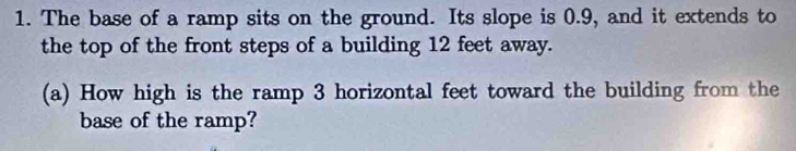 The base of a ramp sits on the ground. Its slope is 0.9, and it extends to 
the top of the front steps of a building 12 feet away. 
(a) How high is the ramp 3 horizontal feet toward the building from the 
base of the ramp?