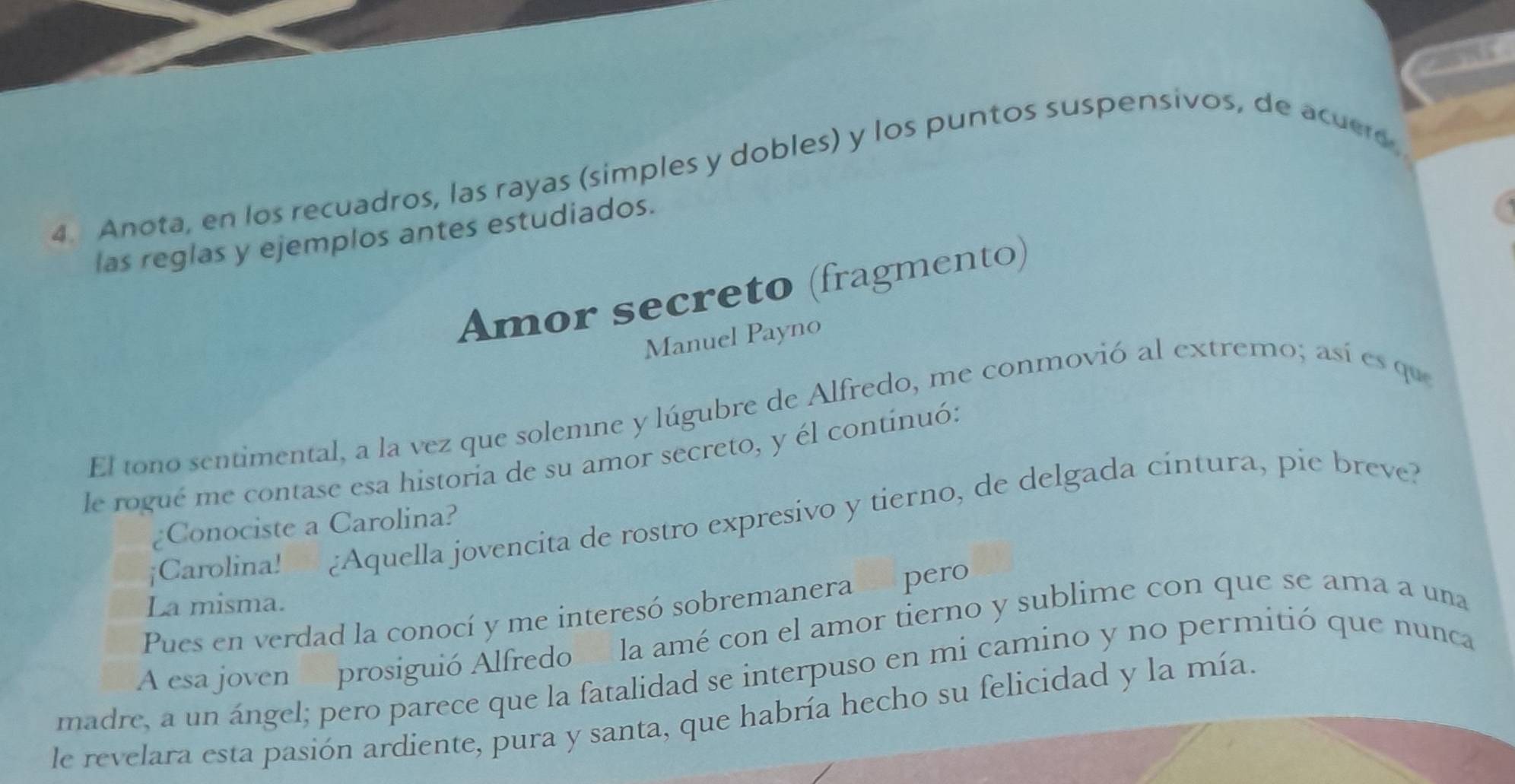 Anota, en los recuadros, las rayas (simples y dobles) y los puntos suspensivos, de acuero, 
las reglas y ejemplos antes estudiados. 
Amor secreto (fragmento) 
Manuel Payno 
El tono sentimental, a la vez que solemne y lúgubre de Alfredo, me conmovió al extremo; así es qu 
le rogué me contase esa historia de su amor secreto, y él continuó: 
¡Carolina! ¿Aquella jovencita de rostro expresivo y tierno, de delgada cintura, pie breve? 
¿Conociste a Carolina? 
La misma. 
Pues en verdad la conocí y me interesó sobremanera pero 
A esa joven prosiguió Alfredo la amé con el amor tierno y sublime con que se ama a una 
madre, a un ángel; pero parece que la fatalidad se interpuso en mi camino y no permitió que nunca 
le revelara esta pasión ardiente, pura y santa, que habría hecho su felicidad y la mía.