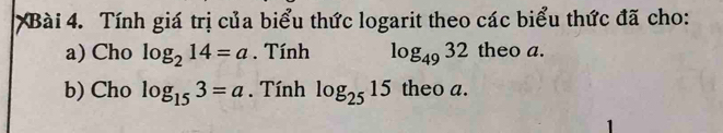 Tính giá trị của biểu thức logarit theo các biểu thức đã cho: 
a) Cho log _214=a. Tính log _4932 theo a. 
b) Cho log _153=a. Tính log _2515 theo a. 
1