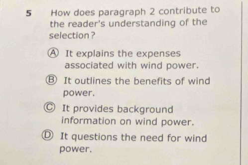 How does paragraph 2 contribute to
the reader's understanding of the
selection ?
A It explains the expenses
associated with wind power.
Ⓑ It outlines the benefits of wind
power.
Ⓒ It provides background
information on wind power.
D It questions the need for wind
power.