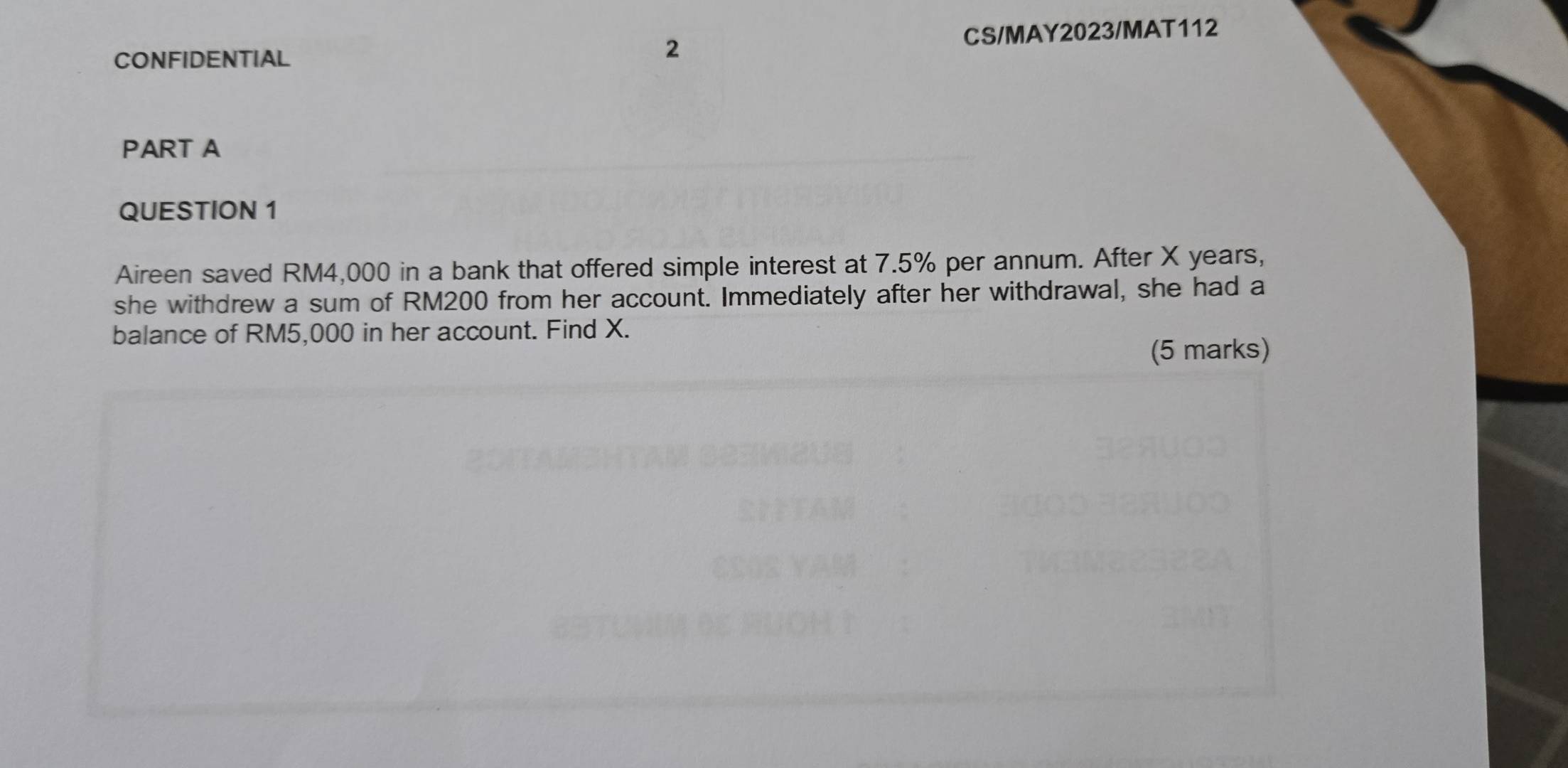 CONFIDENTIAL CS/MAY2023/MAT112 
2 
PART A 
QUESTION 1 
Aireen saved RM4,000 in a bank that offered simple interest at 7.5% per annum. After X years, 
she withdrew a sum of RM200 from her account. Immediately after her withdrawal, she had a 
balance of RM5,000 in her account. Find X. 
(5 marks)