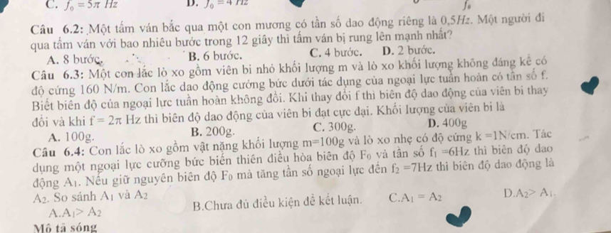 C. f_0=5π Hz D. J_0=4Hz fo
Câu 6.2: Một tấm ván bắc qua một con mương có tần số dao động riêng là 0,5Hz. Một người đi
qua tấm ván với bao nhiêu bước trong 12 giây thì tấm ván bị rung lên mạnh nhất?
A. 8 bước. B. 6 bước. C. 4 bước. D. 2 bước.
Câu 6.3: Một con lắc lò xo gồm viên bi nhỏ khối lượng m và lò xo khối lượng không đáng kể có
độ cứng 160 N/m. Con lắc dao động cưởng bức dưới tác dụng của ngoại lực tuần hoàn có tần số f.
Biết biên độ của ngoại lực tuần hoàn không đổi. Khi thay đổi f thì biên độ dao động của viên bi thay
đôi và khi f=2π Hz thì biên độ dao động của viên bi đạt cực đại. Khối lượng của viên bi là
A. 100g. B. 200g. C. 300g. D. 400g
Câu 6.4: Con lắc lò xo gồm vật nặng khối lượng m=100g và lò xo nhẹ có độ cứng k=1N/cm. Tác
dụng một ngoại lực cưỡng bức biến thiên điều hòa biên độ F₀ và tần số f_1=6Hz thì biên độ đao
động A_1. Nếu giữ nguyên biên độ F₀ mà tăng tần số ngoại lực đến f_2=7Hz thì biên độ dao động là
A_2. So sánh A_1 và A_2 C. A_1=A_2 D. A_2>A_1,
A. A_1>A_2 B.Chưa đủ điều kiện đề kết luận.
Mô tã sóng