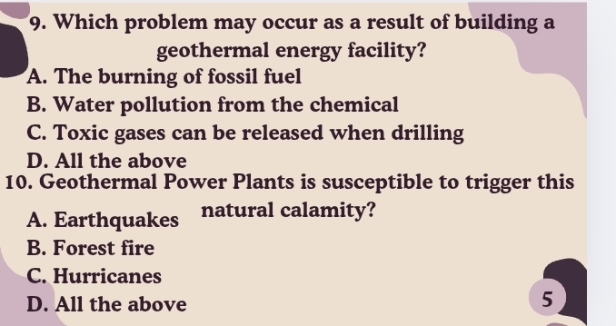 Which problem may occur as a result of building a
geothermal energy facility?
A. The burning of fossil fuel
B. Water pollution from the chemical
C. Toxic gases can be released when drilling
D. All the above
10. Geothermal Power Plants is susceptible to trigger this
A. Earthquakes natural calamity?
B. Forest fire
C. Hurricanes
D. All the above
5