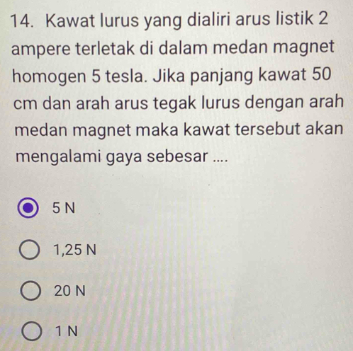 Kawat lurus yang dialiri arus listik 2
ampere terletak di dalam medan magnet
homogen 5 tesla. Jika panjang kawat 50
cm dan arah arus tegak lurus dengan arah
medan magnet maka kawat tersebut akan
mengalami gaya sebesar ....
5 N
1,25 N
20 N
1 N