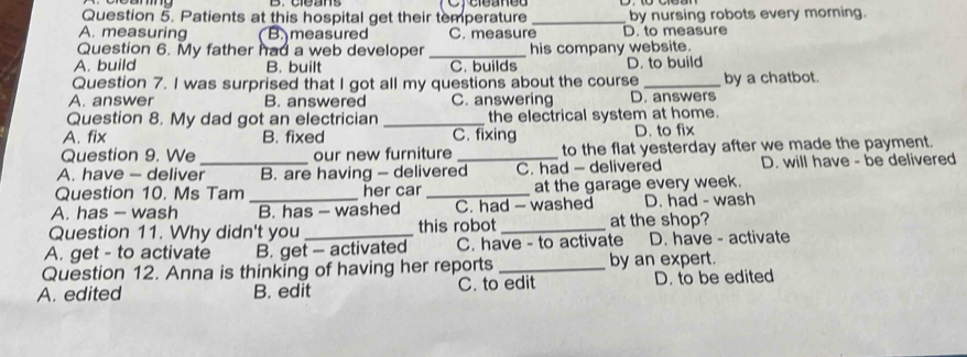 Patients at this hospital get their temperature _by nursing robots every morning.
A. measuring B measured C. measure D. to measure
Question 6. My father had a web developer _his company website.
A. build B. built C. builds
Question 7. I was surprised that I got all my questions about the course D. to build by a chatbot.
A. answer B. answered C. answering D. answers
Question 8. My dad got an electrician _the electrical system at home.
A. fix B. fixed C. fixing D. to fix
Question 9. We our new furniture to the flat yesterday after we made the payment.
A. have - deliver_ B. are having - delivered_ C. had - delivered D. will have - be delivered
Question 10. Ms Tam her car _at the garage every week.
A. has - wash _B. has - washed C. had - washed D. had - wash
Question 11. Why didn't you this robot _at the shop?
A. get - to activate B. get - activated C. have - to activate D. have - activate
Question 12. Anna is thinking of having her reports _by an expert.
A. edited B. edit C. to edit D. to be edited