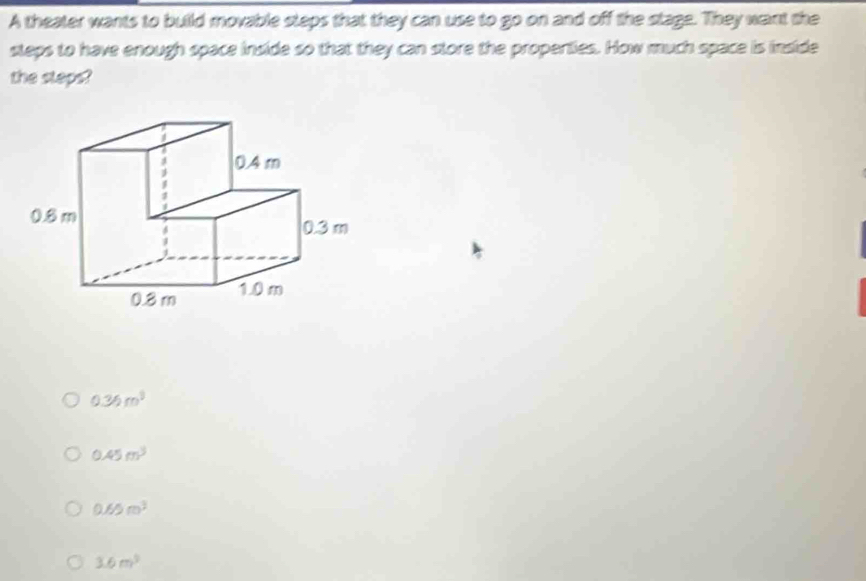 A theater wants to build movable steps that they can use to go on and off the stage. They want the
steps to have enough space inside so that they can store the properties. How much space is inside
the sleps?
0.36m^3
0.45m^3
0.65m^3
3.6m^2