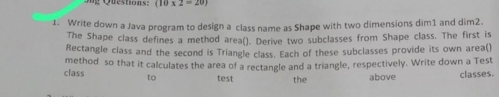 Sng Questions: (10* 2=20)
1. Write down a Java program to design a class name as Shape with two dimensions dim1 and dim2. 
The Shape class defines a method area(). Derive two subclasses from Shape class. The first is 
Rectangle class and the second is Triangle class. Each of these subclasses provide its own area() 
method so that it calculates the area of a rectangle and a triangle, respectively. Write down a Test 
class to test the above classes.