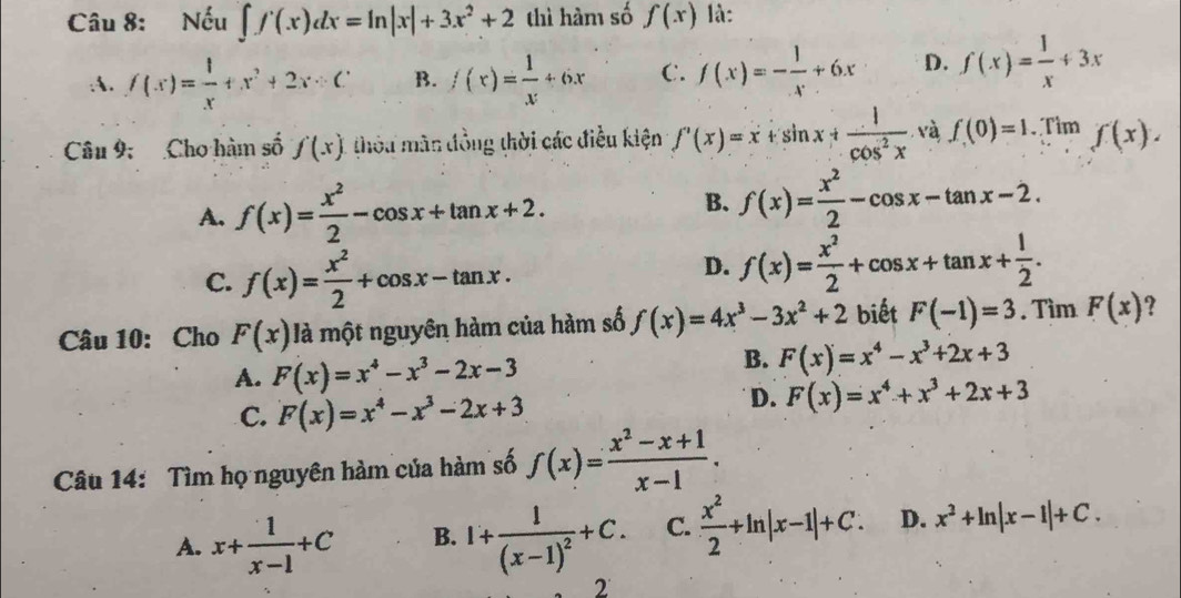 Nếu ∈t f(x)dx=ln |x|+3x^2+2 thì hàm số f(x) là:
:A. f(x)= l/x +x^2+2x B. f(x)= 1/x +6x C. f(x)=- 1/x +6x D. f(x)= 1/x +3x
Câu 9; Cho hàm số f(x) thòu màn đồng thời các điều kiện f'(x)=x+sin x+ 1/cos^2x  và f(0)=1. Tim f(x).
A. f(x)= x^2/2 -cos x+tan x+2.
B. f(x)= x^2/2 -cos x-tan x-2.
C. f(x)= x^2/2 +cos x-tan x.
D. f(x)= x^2/2 +cos x+tan x+ 1/2 .
Câu 10: Cho F(x) là một nguyên hàm của hàm số f(x)=4x^3-3x^2+2 biết F(-1)=3. Tìm F(x) ?
A. F(x)=x^4-x^3-2x-3
B. F(x)=x^4-x^3+2x+3
C. F(x)=x^4-x^3-2x+3
D. F(x)=x^4+x^3+2x+3
Câu 14: Tìm họ nguyên hàm của hàm số f(x)= (x^2-x+1)/x-1 .
A. x+ 1/x-1 +C B. 1+frac 1(x-1)^2+C. C.  x^2/2 +ln |x-1|+C. D. x^2+ln |x-1|+C.
2