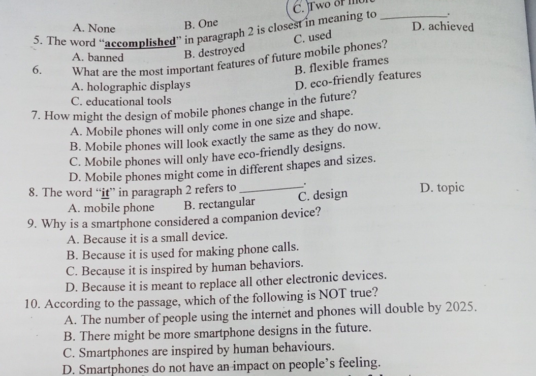 C. Two of me
B. One
A. None D. achieved
5. The word “accomplished” in paragraph 2 is closest in meaning to_
C. used
6. B. destroyed
A. banned
What are the most important features of future mobile phones?
B. flexible frames
A. holographic displays
D. eco-friendly features
C. educational tools
7. How might the design of mobile phones change in the future?
A. Mobile phones will only come in one size and shape.
B. Mobile phones will look exactly the same as they do now.
C. Mobile phones will only have eco-friendly designs.
D. Mobile phones might come in different shapes and sizes.
.
8. The word “it” in paragraph 2 refers to _D. topic
A. mobile phone B. rectangular C. design
9. Why is a smartphone considered a companion device?
A. Because it is a small device.
B. Because it is used for making phone calls.
C. Because it is inspired by human behaviors.
D. Because it is meant to replace all other electronic devices.
10. According to the passage, which of the following is NOT true?
A. The number of people using the internet and phones will double by 2025.
B. There might be more smartphone designs in the future.
C. Smartphones are inspired by human behaviours.
D. Smartphones do not have an impact on people’s feeling.