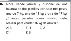 Nora, vende azúcar y dispone de una
balanza de dos platillos, con solo tres pesas,
una de 7 kg, una de 11 kg y otra de 17 kg.
¿Cuántas pesadas como mínimo debe
realizar para vender 36 kg de azúcar?
A) 3 B) 4 C) 2
D) 1 E) 5