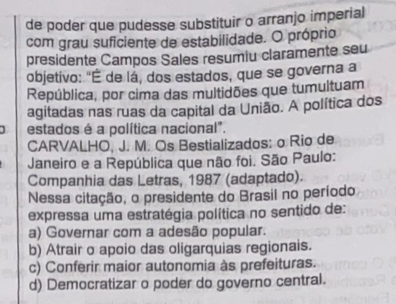 de poder que pudesse substituir o arranjo imperial
com grau suficiente de estabilidade. O próprio
presidente Campos Sales resumiu claramente seu
objetivo: "É de lá, dos estados, que se governa a
República, por cima das multidões que tumultuam
agitadas nas ruas da capital da União. A política dos
estados é a política nacional".
CARVALHO, J. M. Os Bestializados: o Rio de
Janeiro e a República que não foi. São Paulo:
Companhia das Letras, 1987 (adaptado).
Nessa citação, o presidente do Brasil no período
expressa uma estratégia política no sentido de:
a) Governar com a adesão popular.
b) Atrair o apoio das oligarquias regionais.
c) Conferir maior autonomia às prefeituras.
d) Democratizar o poder do governo central.