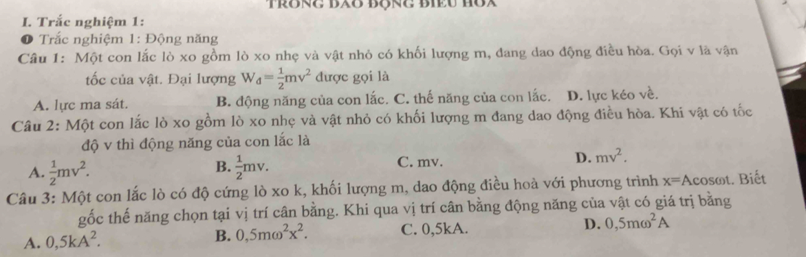 Trắc nghiệm 1:
Trắc nghiệm 1: Động năng
Câu 1: Một con lắc lò xo gồm lò xo nhẹ và vật nhỏ có khối lượng m, đang dao động điều hòa. Gọi v là vận
tốc của vật. Đại lượng W_d= 1/2 mv^2 được gọi là
A. lực ma sát. B. động năng của con lắc. C. thế năng của con lắc. D. lực kéo về.
Câu 2: Một con lắc lò xo gồm lò xo nhẹ và vật nhỏ có khối lượng m đang dao động điều hòa. Khi vật có tốc
độ v thì động năng của con lắc là
A.  1/2 mv^2.  1/2 mv. C. mv. D. mv^2. 
B.
Câu 3: Một con lắc lò có độ cứng lò xo k, khối lượng m, dao động điều hoà với phương trình x=A cosωt. Biết
gốc thế năng chọn tại vị trí cân bằng. Khi qua vị trí cân bằng động năng của vật có giá trị bằng
A. 0,5kA^2.
B. 0,5momega^2x^2. C. 0,5kA. D. 0,5momega^2A