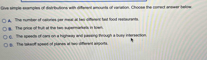 Give simple examples of distributions with different amounts of variation. Choose the correct answer below.
A. The number of calories per meal at two different fast food restaurants.
B. The price of fruit at the two supermarkets in town.
c. The speeds of cars on a highway and passing through a busy intersection.
D. The takeoff speed of planes at two different airports.