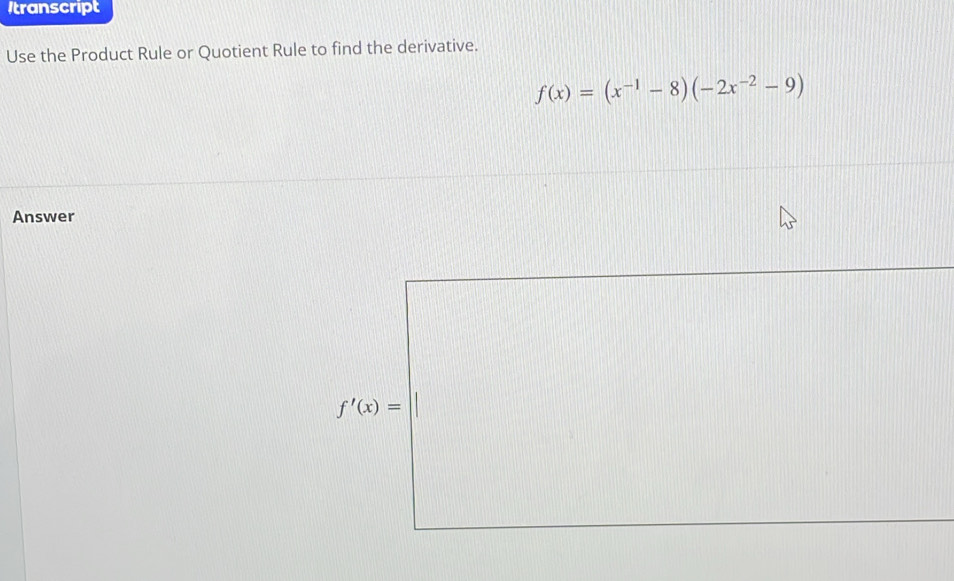 Itranscript 
Use the Product Rule or Quotient Rule to find the derivative.
f(x)=(x^(-1)-8)(-2x^(-2)-9)
Answer
f'(x)=