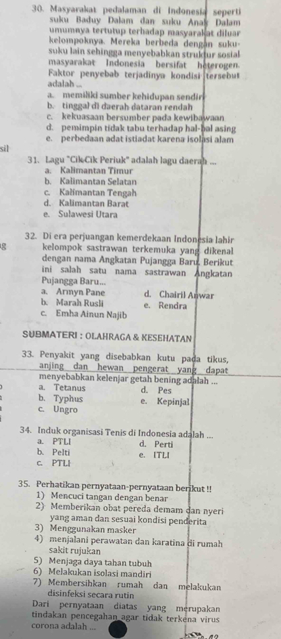 Masyarakat pedalaman di Indonesia seperti
suku Baduy Dalam dan suku Anak Dalam
umumnya tertutup terhadap masyarakat diluar
kelompoknya. Mereka berbeda dengán suku-
suku lain sehingga menyebabkan struktur sosial 
masyarakat Indonesia bersifat heterogen.
Faktor penyebab terjadinya kondisi tersebut
adalah ...
a. memiliki sumber kehidupan sendir
b. tinggal di daerah dataran rendah
c. kekuasaan bersumber pada kewibawaan
d. pemimpin tidak tabu terhadap hal-bal asing
e. perbedaan adat istiadat karena isolasi alam
sil
31. Lagu "Cik Cik Periuk" adalah lagu daerah ...
a. Kalimantan Timur
b. Kalimantan Selatan
c. Kalimantan Tengah
d. Kalimantan Barat
e. Sulawesi Utara
32. Di era perjuangan kemerdekaan Indonesia lahir
g kelompok sastrawan terkemuka yang dikenal
dengan nama Angkatan Pujangga Baru. Berikut
ini salah satu nama sastrawan Angkatan
Pujangga Baru...
a. Armyn Pane d. Chairil Anwar
b. Marah Rusli e. Rendra
c. Emha Ainun Najib
SUBMATERI ： OLAHRAGA & KESEHATAN
33. Penyakit yang disebabkan kutu pada tikus,
anjing dan hewan pengerat yang dapat
menyebabkan kelenjar getah bening adalah ...
a. Tetanus d. Pes
b. Typhus e. Kepinjal
c. Ungro
34. Induk organisasi Tenis di Indonesia adalah ...
a. PTLI d. Perti
b. Pelti e. ITLI
c. PTLI
35. Perhatikan pernyataan-pernyataan berikut !!
1) Mencuci tangan dengan benar
2) Memberikan obat pereda demam dan nyeri
yang aman dan sesuai kondisi penderita
3) Menggunakan masker
4) menjalani perawatan dan karatina di rumah
sakit rujukan
5) Menjaga daya tahan tubuh
6) Melakukan isolasi mandiri
7) Membersihkan rumah dan melakukan
disinfeksi seçara rutin
Dari pernyataan diatas yang merupakan
tindakan pencegahan agar tidak terkena virus
corona adalah ...
a