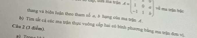 Cấp, dứa ma trận A=beginpmatrix 1&0&a -1&1&bendpmatrix về ma trận bậc 
thang và biện luận theo tham số a, b hạng của ma trận A. 
b) Tìm tất cả các ma trận thực vuông cấp hai có bình phương bằng ma trận đơn vị 
Câu 2 (3 điểm).