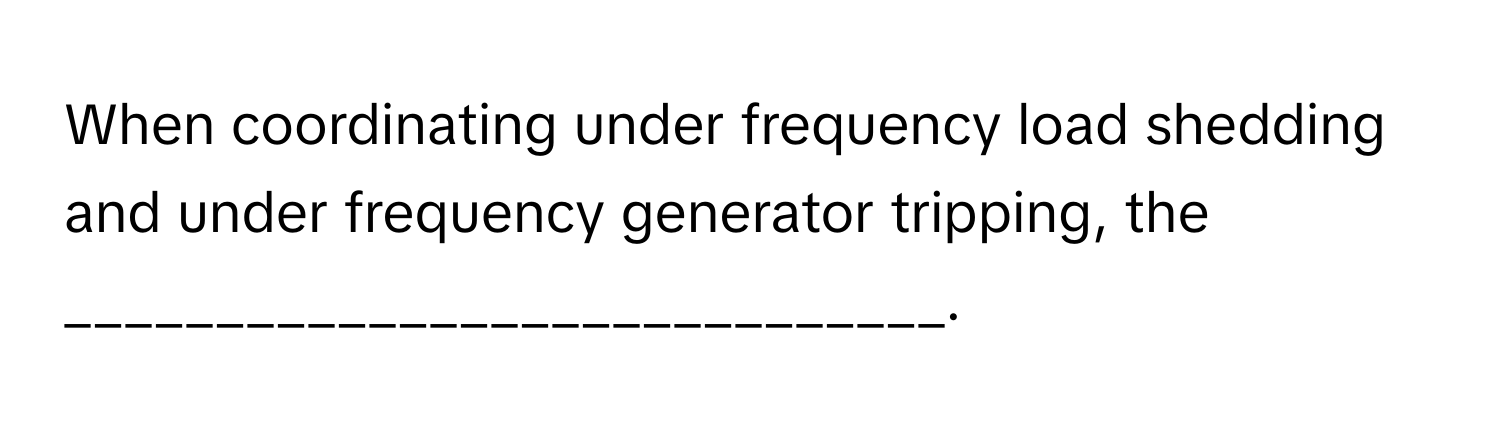 When coordinating under frequency load shedding and under frequency generator tripping, the _____________________________.