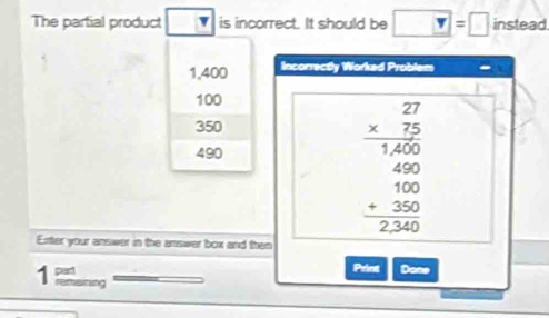 The partial product is incorrect. It should be □ =□ instead
1,400 Incorrectly Worked Problem
100
350
490
beginarrayr 27 * 25 hline 1400 400 1endarray 0250 hline 236 hline endarray  
Enter your answer in the answer box and then 
1 part 
Print Dane 
reraning