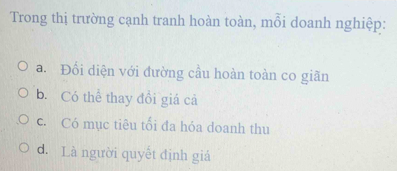 Trong thị trường cạnh tranh hoàn toàn, mỗi doanh nghiệp:
a. Đối diện với đường cầu hoàn toàn co giãn
b. Có thể thay đổi giá cả
c. Có mục tiêu tối đa hóa doanh thu
d. Là người quyết định giá