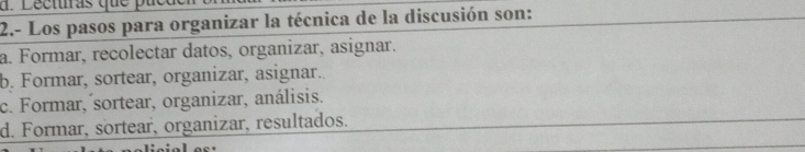 Dectras que pue
2.- Los pasos para organizar la técnica de la discusión son:
a. Formar, recolectar datos, organizar, asignar.
b. Formar, sortear, organizar, asignar.
c. Formar, ´sortear, organizar, análisis.
d. Formar, sortear, organizar, resultados.