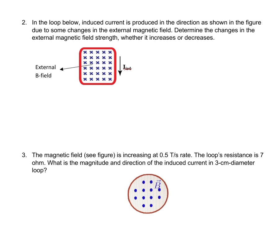 In the loop below, induced current is produced in the direction as shown in the figure 
due to some changes in the external magnetic field. Determine the changes in the 
external magnetic field strength, whether it increases or decreases. 
External Lind 
B-field 
3. The magnetic field (see figure) is increasing at 0.5 T/s rate. The loop's resistance is 7
ohm. What is the magnitude and direction of the induced current in 3-cm -diameter 
loop?