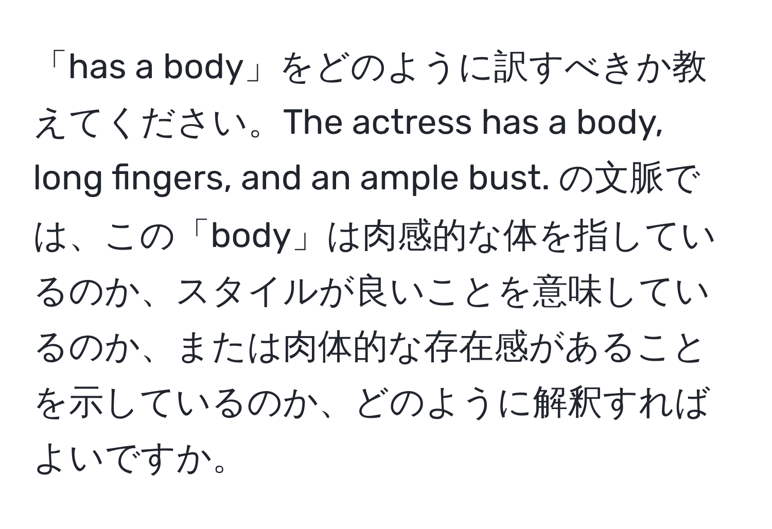 「has a body」をどのように訳すべきか教えてください。The actress has a body, long fingers, and an ample bust. の文脈では、この「body」は肉感的な体を指しているのか、スタイルが良いことを意味しているのか、または肉体的な存在感があることを示しているのか、どのように解釈すればよいですか。