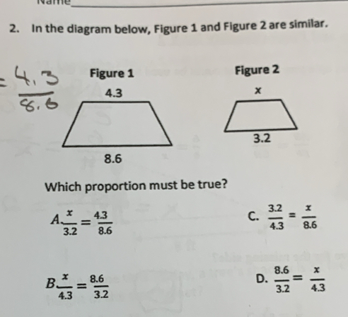 Name_
2. In the diagram below, Figure 1 and Figure 2 are similar.
Figure 1 Figure 2

Which proportion must be true?
A  x/3.2 = (4.3)/8.6 
C.  (3.2)/4.3 = x/8.6 
B  x/4.3 = (8.6)/3.2 
D.  (8.6)/3.2 = x/4.3 