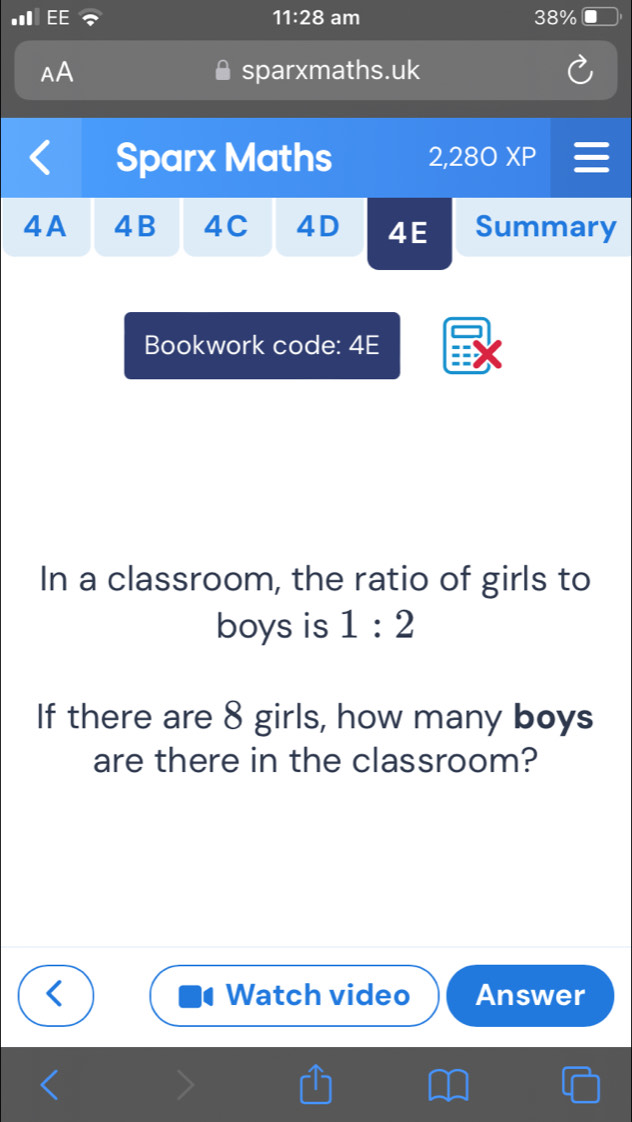 11:28 am 38% 
AA sparxmaths.uk 
Sparx Maths 2,280 XP 
4A 4B 4C 4D 4E Summary 
Bookwork code: 4E 
In a classroom, the ratio of girls to 
boys is 1:2
If there are 8 girls, how many boys 
are there in the classroom? 
Watch video Answer