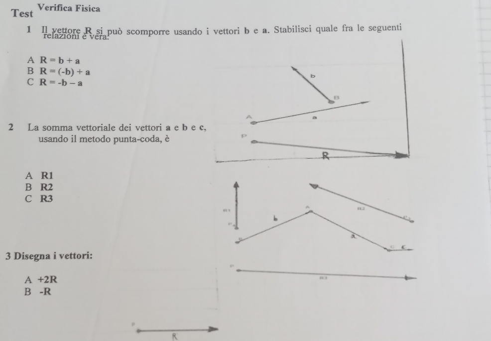 Test Verifica Fisica
1 Il vettore R si può scomporre usando i vettori b e a. Stabilisci quale fra le seguenti
relazioni é vera
A R=b+a
B R=(-b)+a
C R=-b-a
2 La somma vettoriale dei vettori a e b e 
usando il metodo punta-coda, è
A R1
B R2
C R3
3 Disegna i vettori:
A +2R
B -R
R