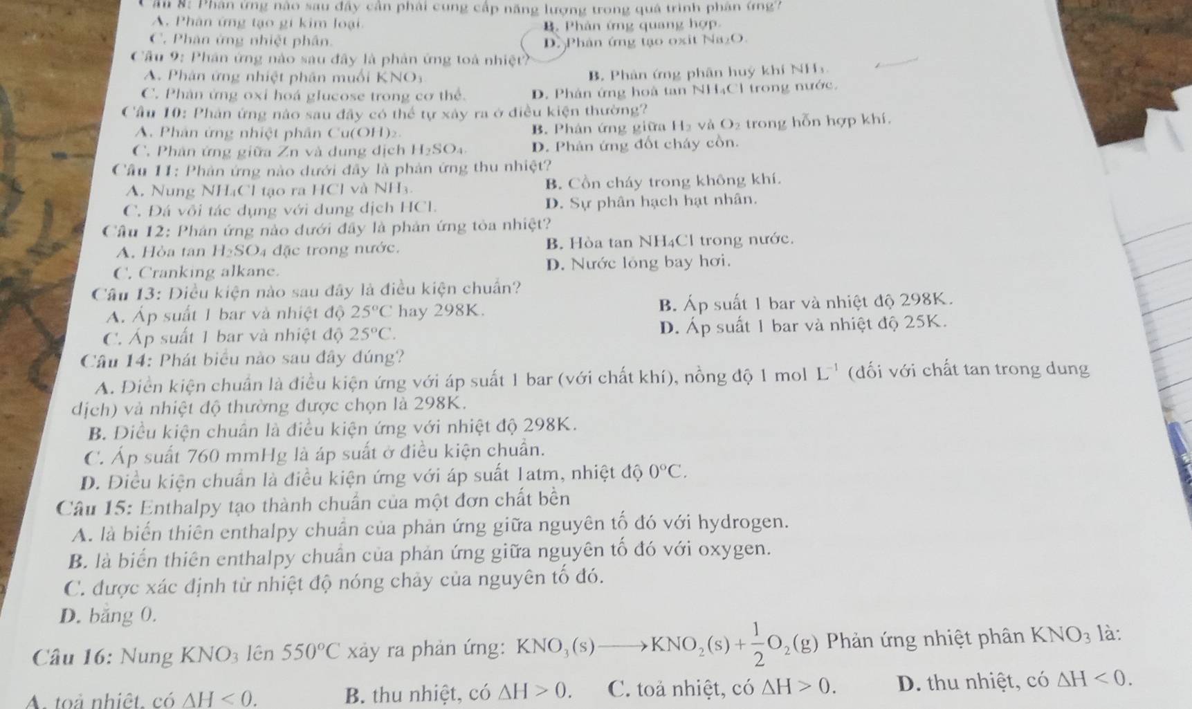 ân 8: Phân ứng nào sau đây cần phải cung cấp năng lượng trong quả trình phân (ng7
A. Phân ứng tạo gi kim loại. Phản ứng quang hợp
C. Phân ứng nhiệt phân D. Phân ứng tạo oxit Na₂O.
Cầu 9: Phân ứng nào sau đây là phản ứng toà nhiệt?
A. Phân ứng nhiệt phân muối KNOi
B. Phản ứng phân huý khí NH
C. Phản ứng oxi hoá glucose trong cơ thể. D. Phân ứng hoà tan NH₄Cl trong nước.
Cầu 10: Phản ứng nào sau đây có thể tự xây ra ở điều kiện thường?
A. Phân ứng nhiệt phân Cu(OH) B. Phản ứng giữa H_2 và O₂ trong hỗn hợp khí.
C. Phân ứng giữa Zn và dung dịch H_2SO_4 D. Phản ứng đốt cháy cồn.
Cầu 11: Phản ứng nào dưới đây là phản ứng thu nhiệt?
A. Nung NH₄Cl tạo ra HCl và NH₃ B. Cồn cháy trong không khí.
C. Đá vôi tác dụng với dung dịch HCl. D. Sự phân hạch hạt nhân.
Cầu 12: Phán ứng nào dưới đây là phản ứng tòa nhiệt?
A. Hòa tan H_2SO đặc trong nước. B. Hòa tan NH4Cl trong nước.
C. Cranking alkane. D. Nước lồng bay hơi.
Câu 13: Điều kiện nào sau đây là điều kiện chuẩn?
A. Áp suất 1 bar và nhiệt độ 25°C hay 298K. B. Áp suất 1 bar và nhiệt độ 298K.
C. Áp suất 1 bar và nhiệt độ 25°C. D. Áp suất 1 bar và nhiệt độ 25K.
Câu 14: Phát biểu nào sau đây đúng?
A. Điền kiện chuẩn là điều kiện ứng với áp suất 1 bar (với chất khí), nồng độ 1 mol L^(-1) ( đối với chất tan trong dung
dịch) và nhiệt độ thường được chọn là 298K.
B. Diều kiện chuân là điều kiện ứng với nhiệt độ 298K.
C. Áp suất 760 mmHg là áp suất ở điều kiện chuẩn.
D. Điều kiện chuẩn là điều kiện ứng với áp suất 1atm, nhiệt độ 0°C.
Câu 15: Enthalpy tạo thành chuẩn của một đơn chất bền
A. là biến thiên enthalpy chuẩn của phản ứng giữa nguyên tố đó với hydrogen.
B. là biển thiên enthalpy chuẩn của phản ứng giữa nguyên tố đó với oxygen.
C. được xác định từ nhiệt độ nóng chảy của nguyên tố đó.
D. băng 0.
Câu 16: Nung KNO_3 lên 550°C xảy ra phản ứng: KNO_3(s)to KNO_2(s)+ 1/2 O_2(g) Phản ứng nhiệt phân KNO_3 là:
A. toả nhiệt. có △ H<0. B. thu nhiệt, có △ H>0. C. toả nhiệt, có △ H>0. D. thu nhiệt, có △ H<0.