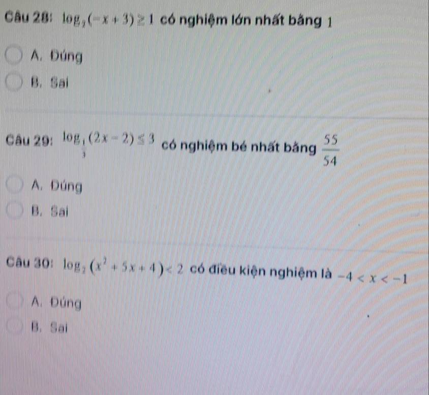 log _2(-x+3)≥ 1 có nghiệm lớn nhất bằng 1
A. Đúng
B. Sai
Câu 29: log _ 1/3 (2x-2)≤ 3 có nghiệm bé nhất bằng  55/54 
A. Đúng
B. Sai
Câu 30: log _2(x^2+5x+4)<2</tex> có điều kiện nghiệm là -4
A. Đúng
B. Sai